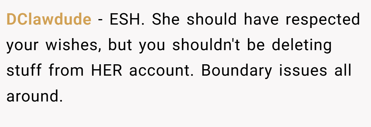 DClawdude - ESH. She should have respected your wishes, but you shouldn't be deleting stuff from HER account. Boundary issues all around.