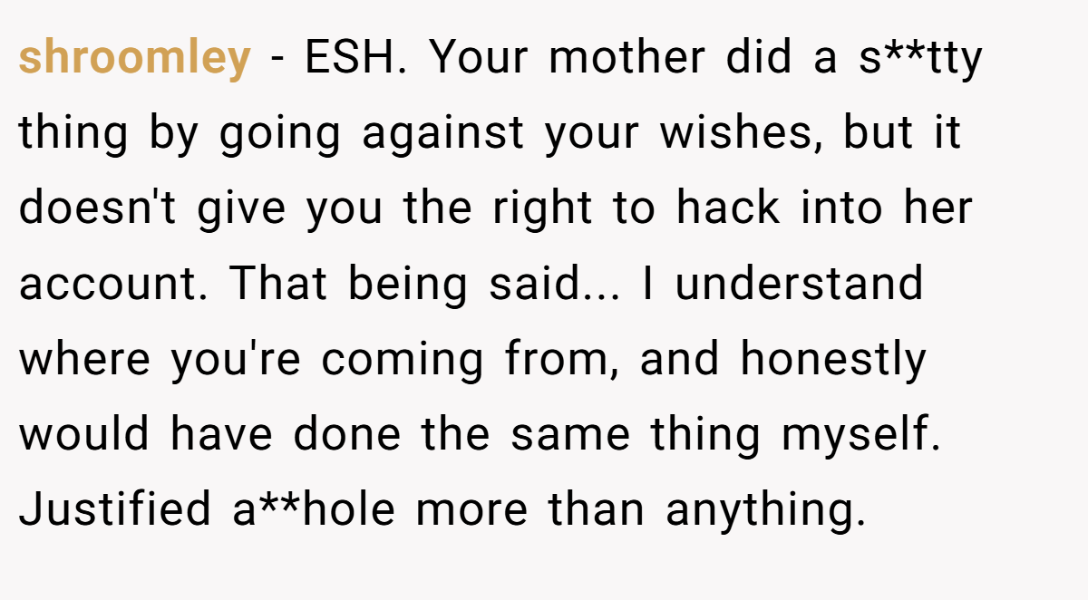 shroomley - ESH. Your mother did a s**tty thing by going against your wishes, but it doesn't give you the right to hack into her account. That being said... I understand where you're coming from, and honestly would have done the same thing myself. Justified a**hole more than anything.