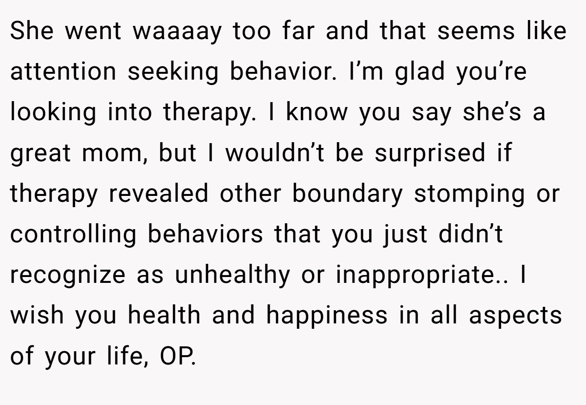 She went waaaay too far and that seems like attention seeking behavior. I’m glad you’re looking into therapy. I know you say she’s a great mom, but I wouldn’t be surprised if therapy revealed other boundary stomping or controlling behaviors that you just didn’t recognize as unhealthy or inappropriate.. I wish you health and happiness in all aspects of your life, OP.