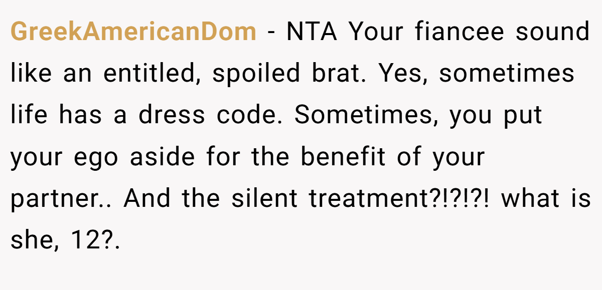 GreekAmericanDom − NTA Your fiancee sound like an entitled, spoiled brat. Yes, sometimes life has a dress code. Sometimes, you put your ego aside for the benefit of your partner.. And the silent treatment?!?!?! what is she, 12?.