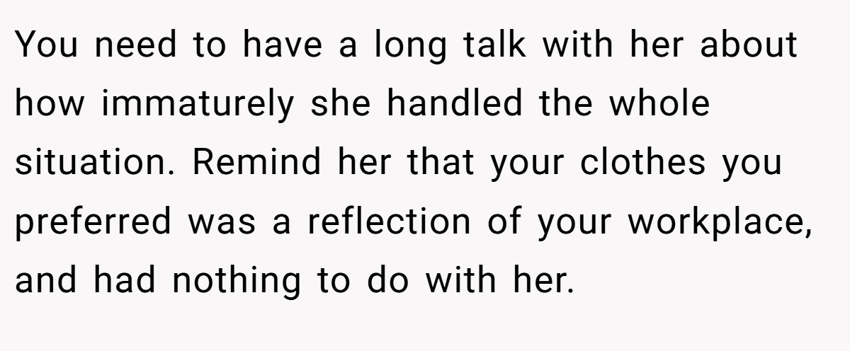 You need to have a long talk with her about how immaturely she handled the whole situation. Remind her that your clothes you preferred was a reflection of your workplace, and had nothing to do with her.