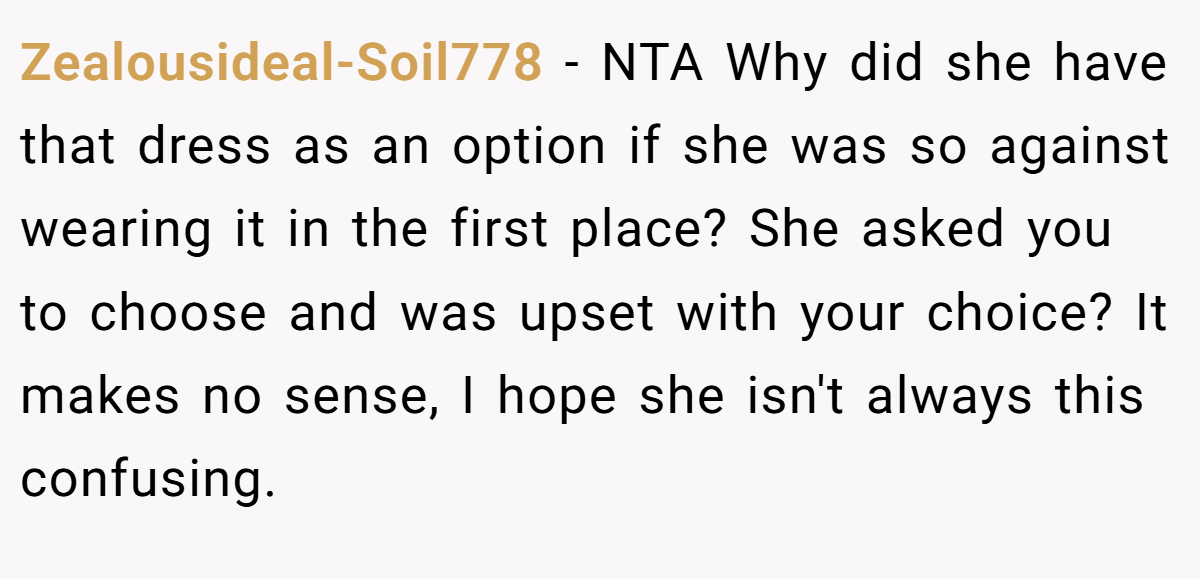 Zealousideal-Soil778 − NTA Why did she have that dress as an option if she was so against wearing it in the first place? She asked you to choose and was upset with your choice? It makes no sense, I hope she isn't always this confusing.