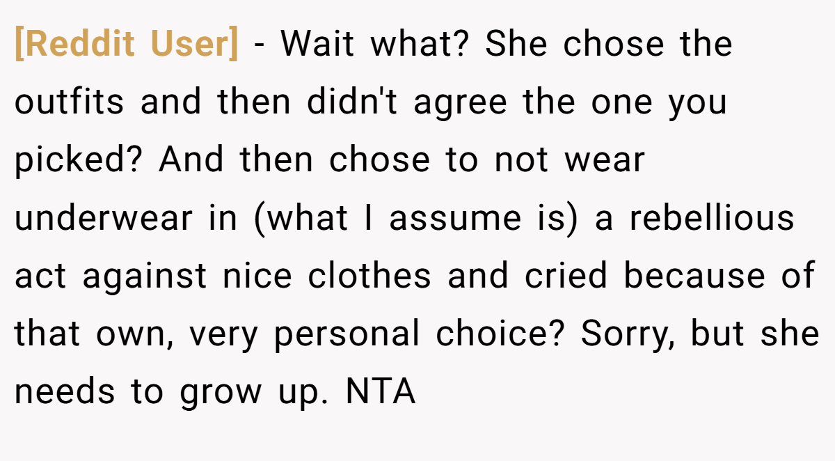 [Reddit User] − Wait what? She chose the outfits and then didn't agree the one you picked? And then chose to not wear underwear in (what I assume is) a rebellious act against nice clothes and cried because of that own, very personal choice? Sorry, but she needs to grow up. NTA