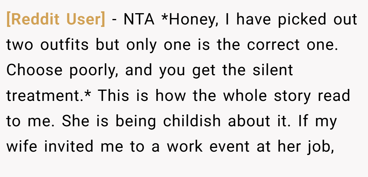 [Reddit User] − NTA *Honey, I have picked out two outfits but only one is the correct one. Choose poorly, and you get the silent treatment.* This is how the whole story read to me. She is being childish about it. If my wife invited me to a work event at her job,