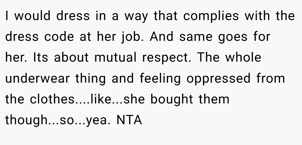 I would dress in a way that complies with the dress code at her job. And same goes for her. Its about mutual respect. The whole underwear thing and feeling oppressed from the clothes....like...she bought them though...so...yea. NTA