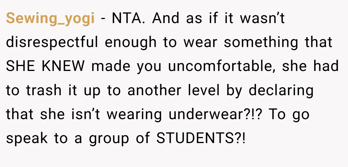 Sewing_yogi − NTA. And as if it wasn’t disrespectful enough to wear something that SHE KNEW made you uncomfortable, she had to trash it up to another level by declaring that she isn’t wearing underwear?!? To go speak to a group of STUDENTS?!