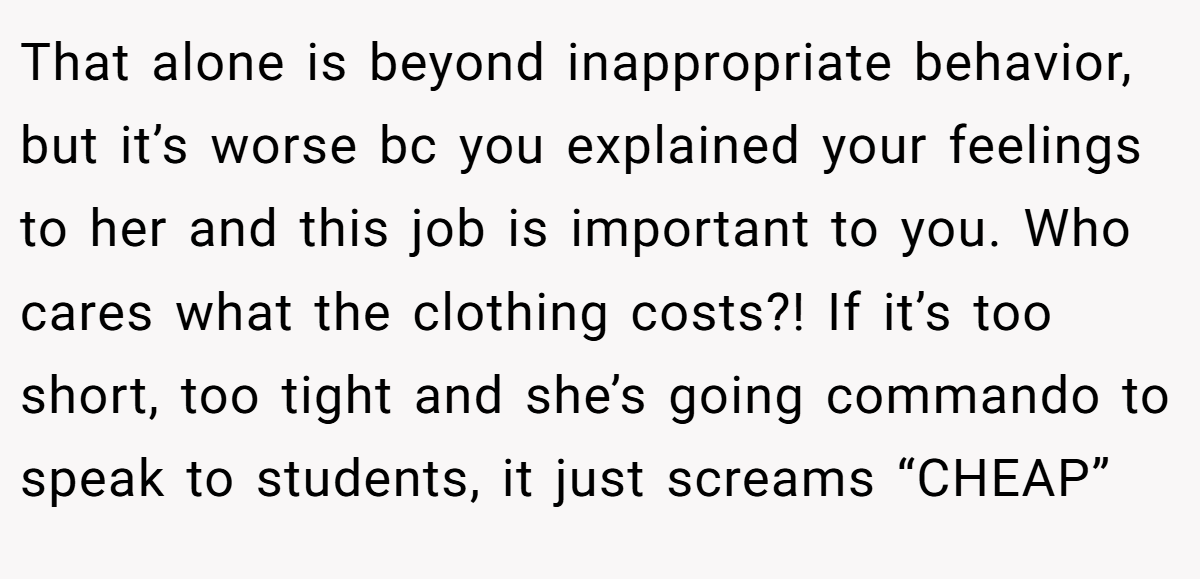 That alone is beyond inappropriate behavior, but it’s worse bc you explained your feelings to her and this job is important to you. Who cares what the clothing costs?! If it’s too short, too tight and she’s going commando to speak to students, it just screams “CHEAP”