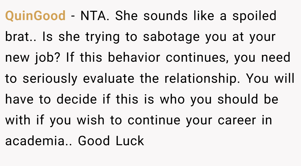 QuinGood − NTA. She sounds like a spoiled brat.. Is she trying to sabotage you at your new job? If this behavior continues, you need to seriously evaluate the relationship. You will have to decide if this is who you should be with if you wish to continue your career in academia.. Good Luck