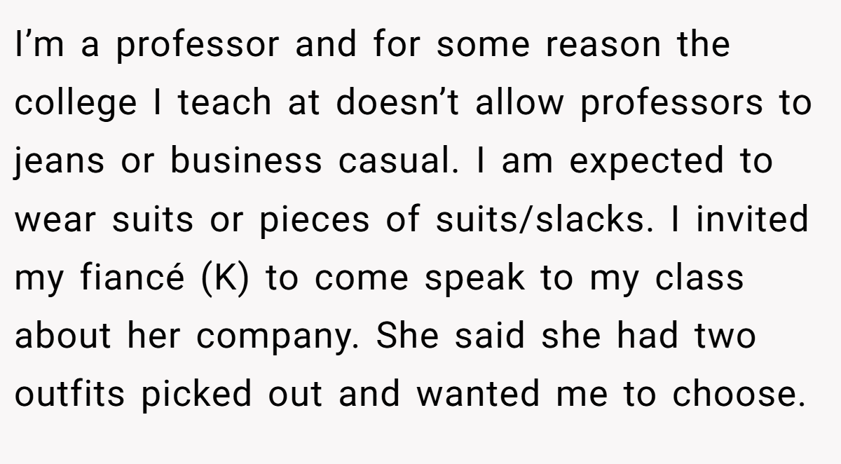 I’m a professor and for some reason the college I teach at doesn’t allow professors to jeans or business casual. I am expected to wear suits or pieces of suits/slacks. I invited my fiancé (K) to come speak to my class about her company. She said she had two outfits picked out and wanted me to choose.
