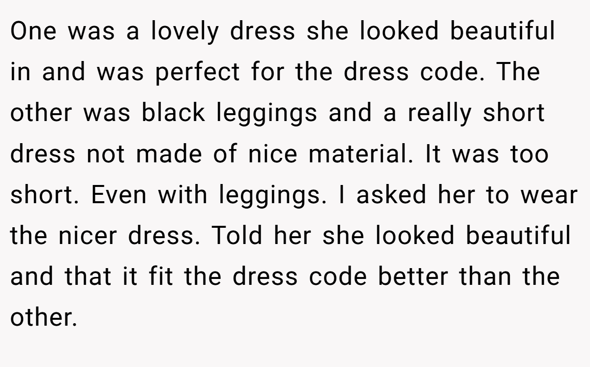 One was a lovely dress she looked beautiful in and was perfect for the dress code. The other was black leggings and a really short dress not made of nice material. It was too short. Even with leggings. I asked her to wear the nicer dress. Told her she looked beautiful and that it fit the dress code better than the other.