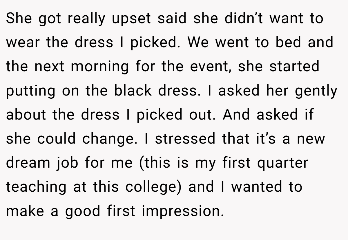 She got really upset said she didn’t want to wear the dress I picked. We went to bed and the next morning for the event, she started putting on the black dress. I asked her gently about the dress I picked out. And asked if she could change. I stressed that it’s a new dream job for me (this is my first quarter teaching at this college) and I wanted to make a good first impression.