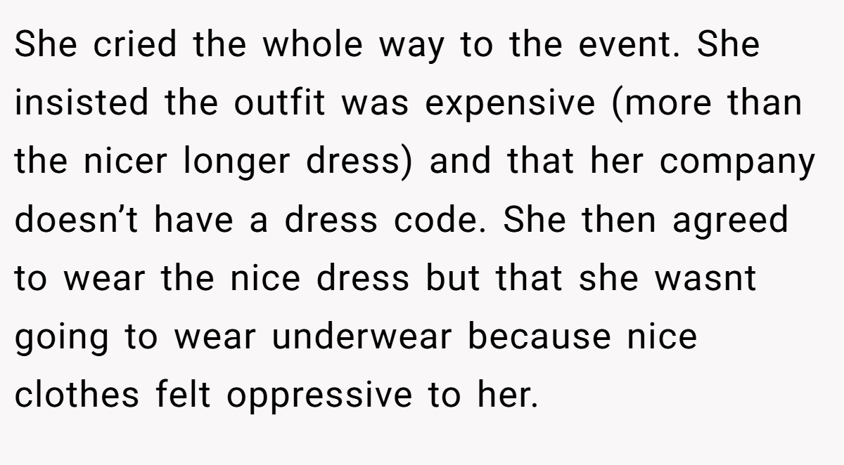 She cried the whole way to the event. She insisted the outfit was expensive (more than the nicer longer dress) and that her company doesn’t have a dress code. She then agreed to wear the nice dress but that she wasnt going to wear underwear because nice clothes felt oppressive to her.