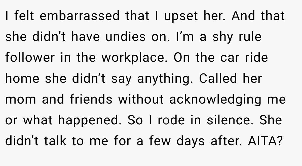 I felt embarrassed that I upset her. And that she didn’t have undies on. I’m a shy rule follower in the workplace. On the car ride home she didn’t say anything. Called her mom and friends without acknowledging me or what happened. So I rode in silence. She didn’t talk to me for a few days after. AITA?