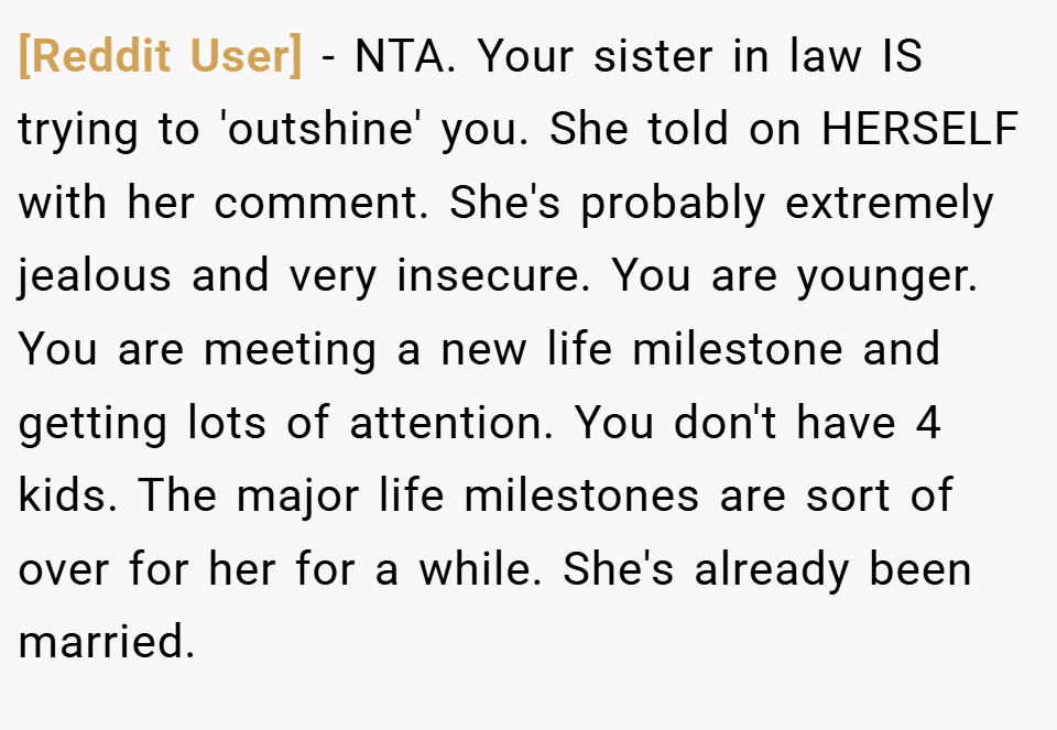 [Reddit User] − NTA. Your sister in law IS trying to 'outshine' you. She told on HERSELF with her comment. She's probably extremely jealous and very insecure. You are younger. You are meeting a new life milestone and getting lots of attention. You don't have 4 kids. The major life milestones are sort of over for her for a while. She's already been married.