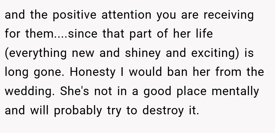 and the positive attention you are receiving for them....since that part of her life (everything new and shiney and exciting) is long gone. Honesty I would ban her from the wedding. She's not in a good place mentally and will probably try to destroy it.
