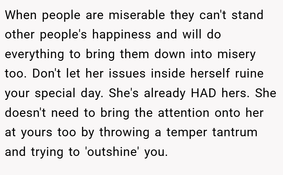 When people are miserable they can't stand other people's happiness and will do everything to bring them down into misery too. Don't let her issues inside herself ruine your special day. She's already HAD hers. She doesn't need to bring the attention onto her at yours too by throwing a temper tantrum and trying to 'outshine' you.