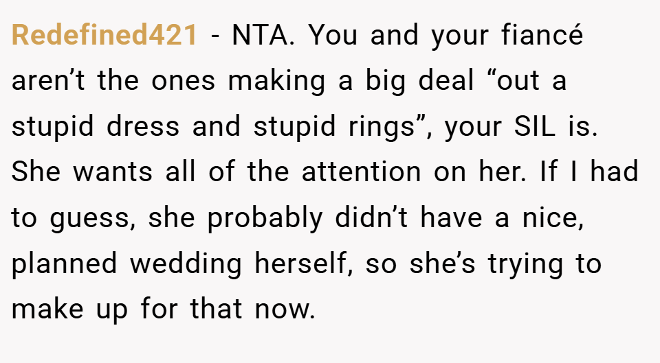 Redefined421 − NTA. You and your fiancé aren’t the ones making a big deal “out a stupid dress and stupid rings”, your SIL is. She wants all of the attention on her. If I had to guess, she probably didn’t have a nice, planned wedding herself, so she’s trying to make up for that now.