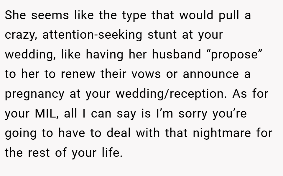 She seems like the type that would pull a crazy, attention-seeking stunt at your wedding, like having her husband “propose” to her to renew their vows or announce a pregnancy at your wedding/reception. As for your MIL, all I can say is I’m sorry you’re going to have to deal with that nightmare for the rest of your life.