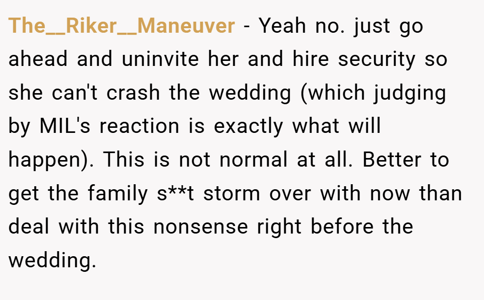 The__Riker__Maneuver − Yeah no. just go ahead and uninvite her and hire security so she can't crash the wedding (which judging by MIL's reaction is exactly what will happen). This is not normal at all. Better to get the family s**t storm over with now than deal with this nonsense right before the wedding.