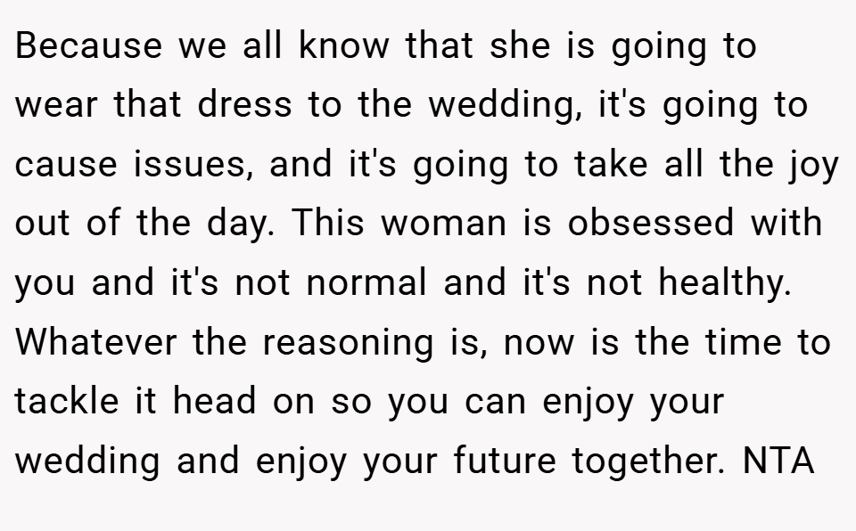 Because we all know that she is going to wear that dress to the wedding, it's going to cause issues, and it's going to take all the joy out of the day. This woman is obsessed with you and it's not normal and it's not healthy. Whatever the reasoning is, now is the time to tackle it head on so you can enjoy your wedding and enjoy your future together. NTA