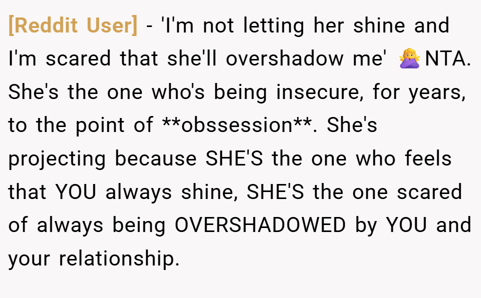 [Reddit User] − 'I'm not letting her shine and I'm scared that she'll overshadow me' 🙅‍♀️NTA. She's the one who's being insecure, for years, to the point of **obssession**. She's projecting because SHE'S the one who feels that YOU always shine, SHE'S the one scared of always being OVERSHADOWED by YOU and your relationship.