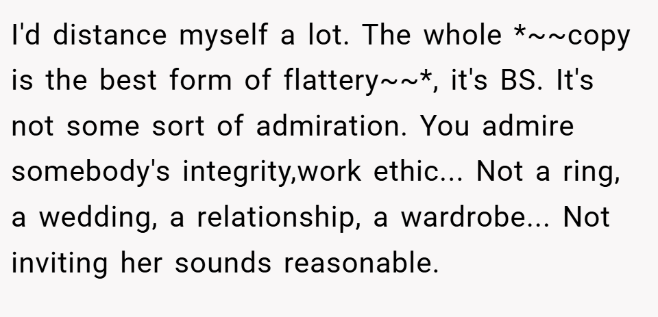 I'd distance myself a lot. The whole *~~copy is the best form of flattery~~*, it's BS. It's not some sort of admiration. You admire somebody's integrity,work ethic... Not a ring, a wedding, a relationship, a wardrobe... Not inviting her sounds reasonable.