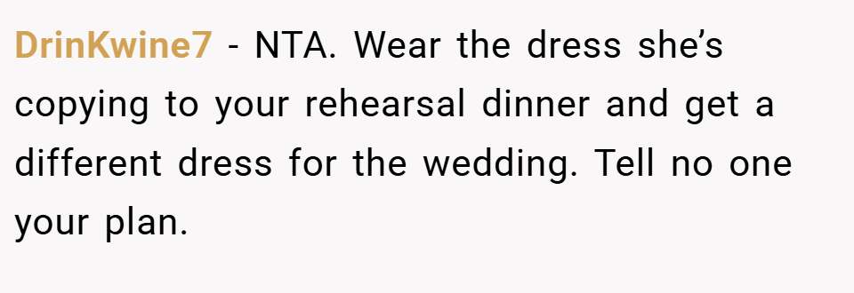 DrinKwine7 − NTA. Wear the dress she’s copying to your rehearsal dinner and get a different dress for the wedding. Tell no one your plan.