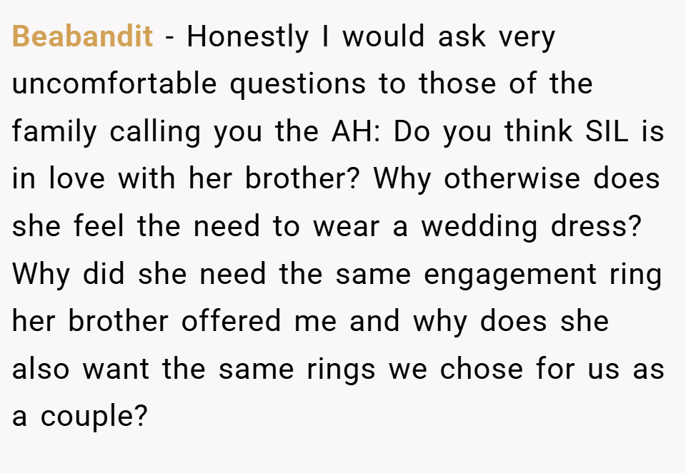 Beabandit − Honestly I would ask very uncomfortable questions to those of the family calling you the AH: Do you think SIL is in love with her brother? Why otherwise does she feel the need to wear a wedding dress? Why did she need the same engagement ring her brother offered me and why does she also want the same rings we chose for us as a couple?