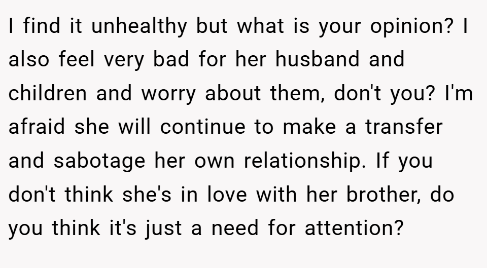 I find it unhealthy but what is your opinion? I also feel very bad for her husband and children and worry about them, don't you? I'm afraid she will continue to make a transfer and sabotage her own relationship. If you don't think she's in love with her brother, do you think it's just a need for attention?