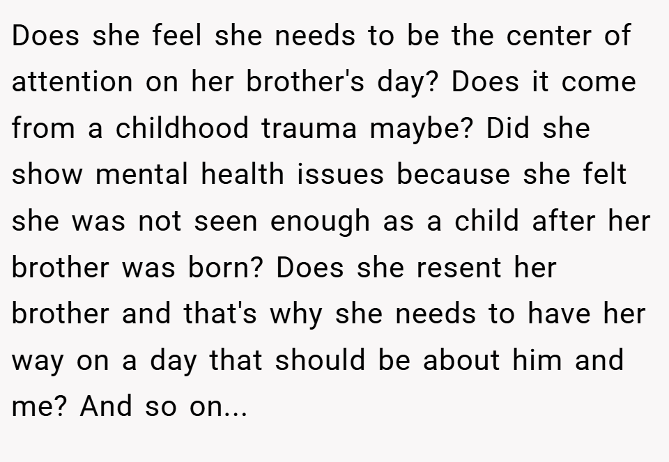 Does she feel she needs to be the center of attention on her brother's day? Does it come from a childhood trauma maybe? Did she show mental health issues because she felt she was not seen enough as a child after her brother was born? Does she resent her brother and that's why she needs to have her way on a day that should be about him and me? And so on...