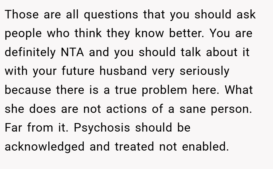 Those are all questions that you should ask people who think they know better. You are definitely NTA and you should talk about it with your future husband very seriously because there is a true problem here. What she does are not actions of a sane person. Far from it. Psychosis should be acknowledged and treated not enabled.