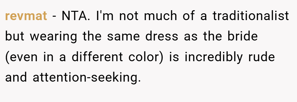 revmat − NTA. I'm not much of a traditionalist but wearing the same dress as the bride (even in a different color) is incredibly rude and attention-seeking.