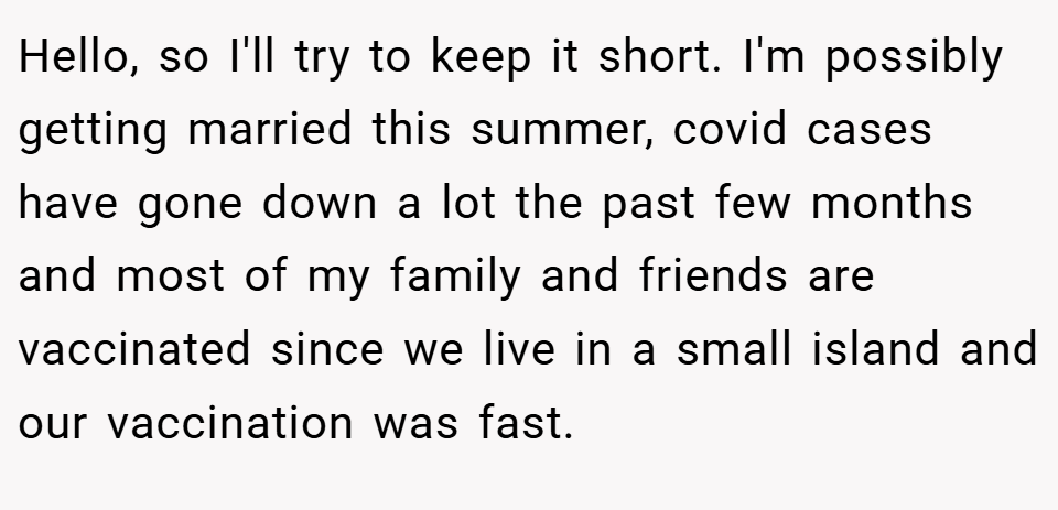 Hello, so I'll try to keep it short. I'm possibly getting married this summer, covid cases have gone down a lot the past few months and most of my family and friends are vaccinated since we live in a small island and our vaccination was fast.