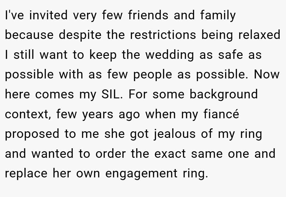 I've invited very few friends and family because despite the restrictions being relaxed I still want to keep the wedding as safe as possible with as few people as possible. Now here comes my SIL. For some background context, few years ago when my fiancé proposed to me she got jealous of my ring and wanted to order the exact same one and replace her own engagement ring.