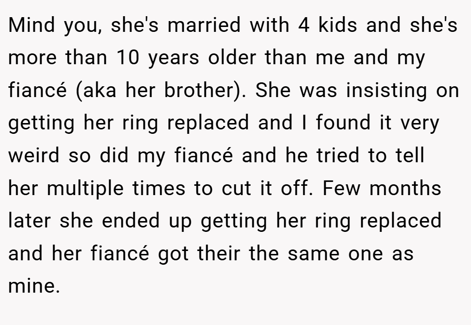 Mind you, she's married with 4 kids and she's more than 10 years older than me and my fiancé (aka her brother). She was insisting on getting her ring replaced and I found it very weird so did my fiancé and he tried to tell her multiple times to cut it off. Few months later she ended up getting her ring replaced and her fiancé got their the same one as mine.