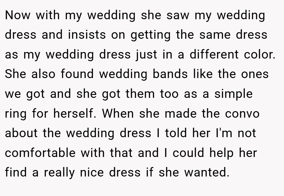 Now with my wedding she saw my wedding dress and insists on getting the same dress as my wedding dress just in a different color. She also found wedding bands like the ones we got and she got them too as a simple ring for herself. When she made the convo about the wedding dress I told her I'm not comfortable with that and I could help her find a really nice dress if she wanted.