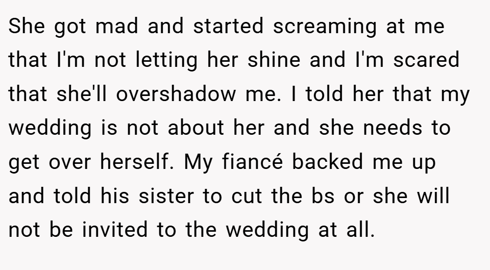 She got mad and started screaming at me that I'm not letting her shine and I'm scared that she'll overshadow me. I told her that my wedding is not about her and she needs to get over herself. My fiancé backed me up and told his sister to cut the bs or she will not be invited to the wedding at all.