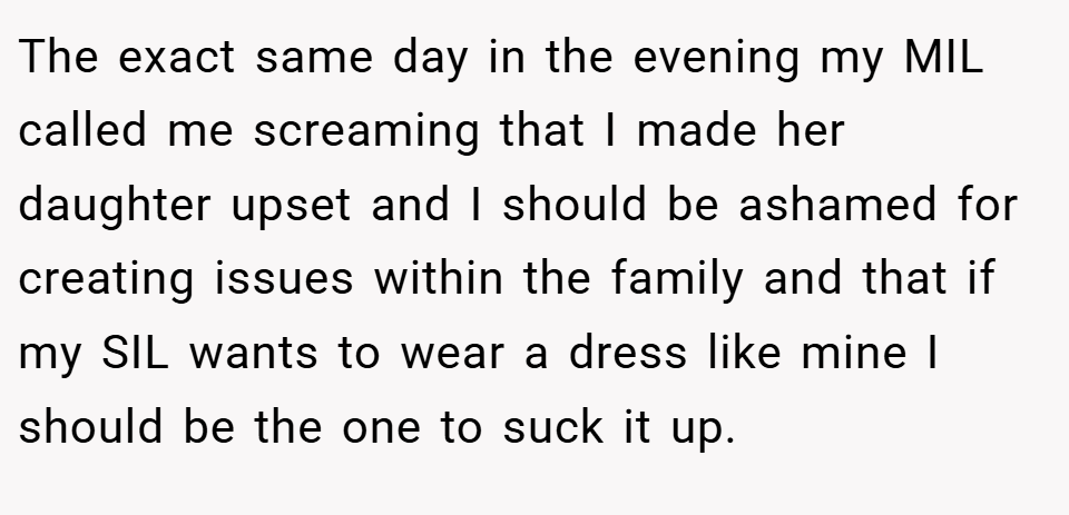 The exact same day in the evening my MIL called me screaming that I made her daughter upset and I should be ashamed for creating issues within the family and that if my SIL wants to wear a dress like mine I should be the one to suck it up.