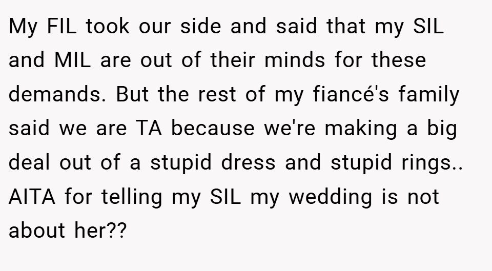 My FIL took our side and said that my SIL and MIL are out of their minds for these demands. But the rest of my fiancé's family said we are TA because we're making a big deal out of a stupid dress and stupid rings.. AITA for telling my SIL my wedding is not about her??