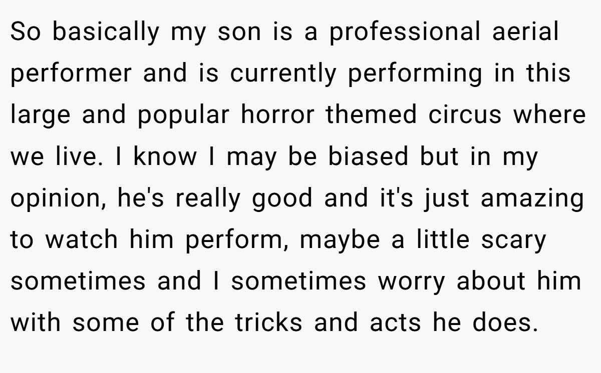 So basically my son is a professional aerial performer and is currently performing in this large and popular horror themed circus where we live. I know I may be biased but in my opinion, he's really good and it's just amazing to watch him perform, maybe a little scary sometimes and I sometimes worry about him with some of the tricks and acts he does.