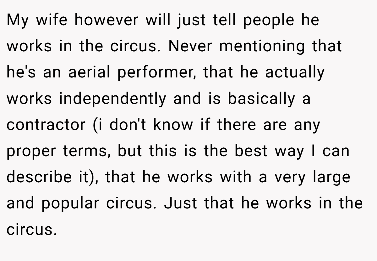 My wife however will just tell people he works in the circus. Never mentioning that he's an aerial performer, that he actually works independently and is basically a contractor (i don't know if there are any proper terms, but this is the best way I can describe it), that he works with a very large and popular circus. Just that he works in the circus.
