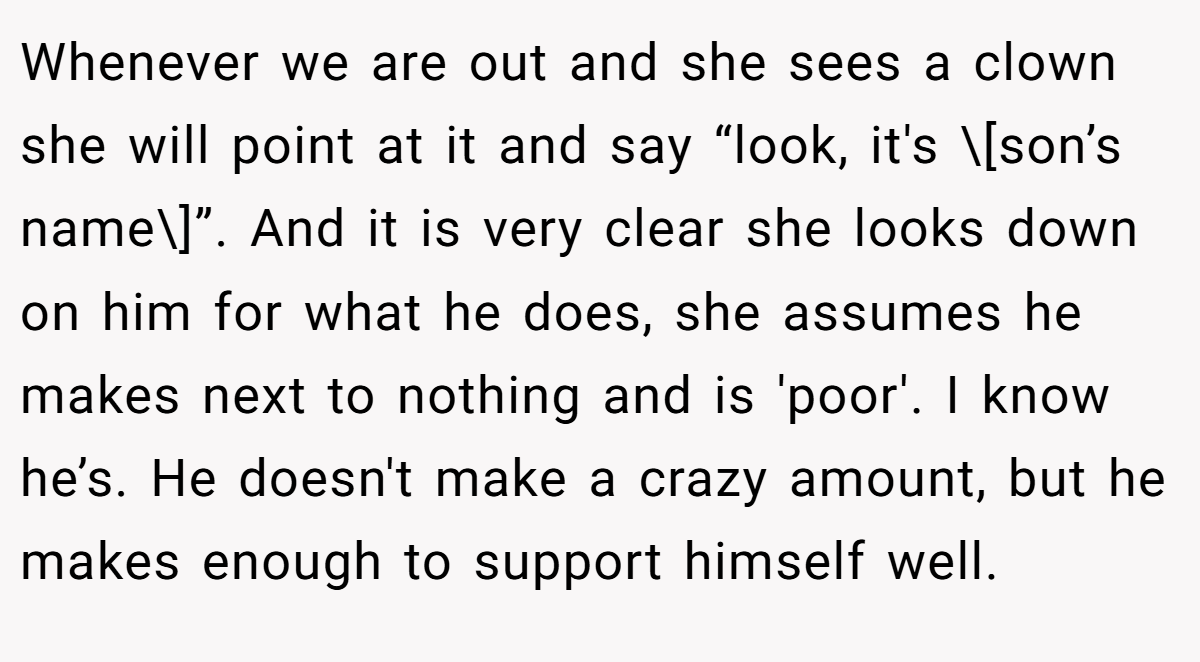 Whenever we are out and she sees a clown she will point at it and say “look, it's \[son’s name\]”. And it is very clear she looks down on him for what he does, she assumes he makes next to nothing and is 'poor'. I know he’s. He doesn't make a crazy amount, but he makes enough to support himself well.