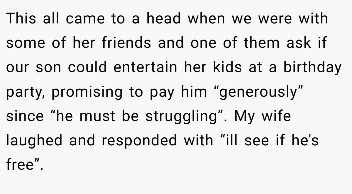 This all came to a head when we were with some of her friends and one of them ask if our son could entertain her kids at a birthday party, promising to pay him “generously” since “he must be struggling”. My wife laughed and responded with “ill see if he's free”.