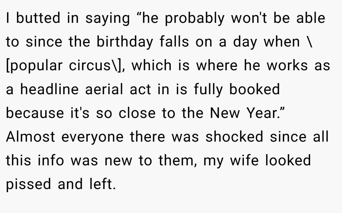 I butted in saying “he probably won't be able to since the birthday falls on a day when \[popular circus\], which is where he works as a headline aerial act in is fully booked because it's so close to the New Year.” Almost everyone there was shocked since all this info was new to them, my wife looked pissed and left.
