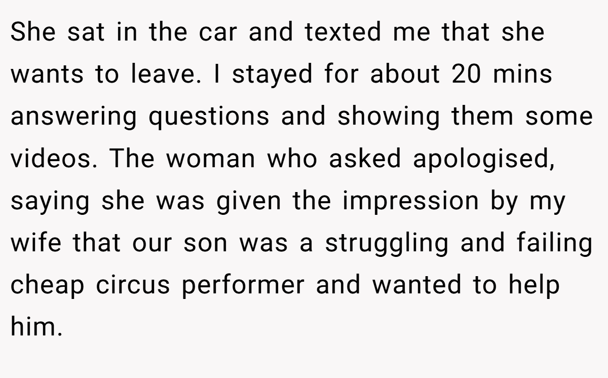 She sat in the car and texted me that she wants to leave. I stayed for about 20 mins answering questions and showing them some videos. The woman who asked apologised, saying she was given the impression by my wife that our son was a struggling and failing cheap circus performer and wanted to help him.
