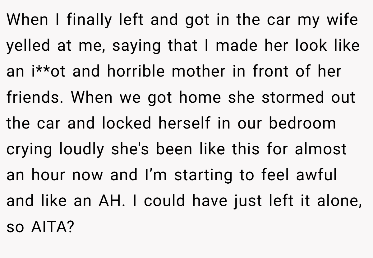 When I finally left and got in the car my wife yelled at me, saying that I made her look like an i**ot and horrible mother in front of her friends. When we got home she stormed out the car and locked herself in our bedroom crying loudly she's been like this for almost an hour now and I’m starting to feel awful and like an AH. I could have just left it alone, so AITA?