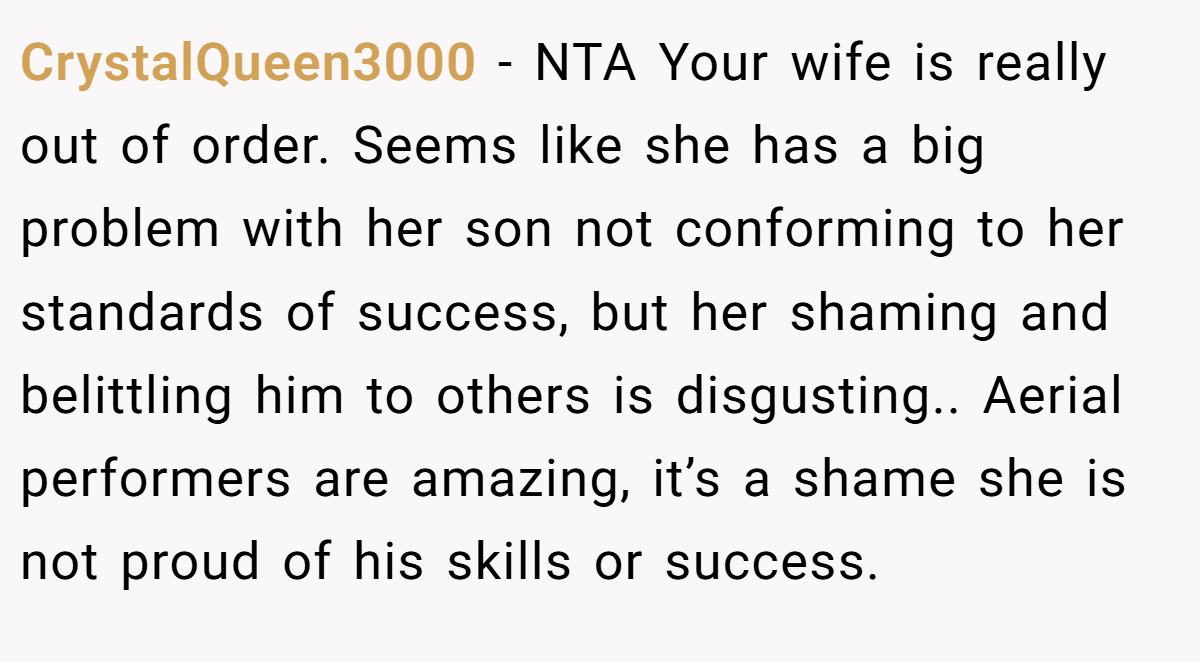 CrystalQueen3000 − NTA Your wife is really out of order. Seems like she has a big problem with her son not conforming to her standards of success, but her shaming and belittling him to others is disgusting.. Aerial performers are amazing, it’s a shame she is not proud of his skills or success.