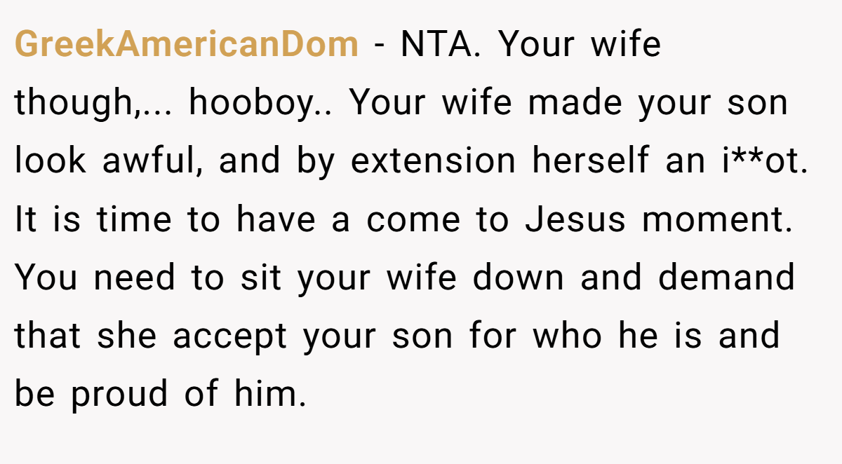 GreekAmericanDom − NTA. Your wife though,... hooboy.. Your wife made your son look awful, and by extension herself an i**ot. It is time to have a come to Jesus moment. You need to sit your wife down and demand that she accept your son for who he is and be proud of him.