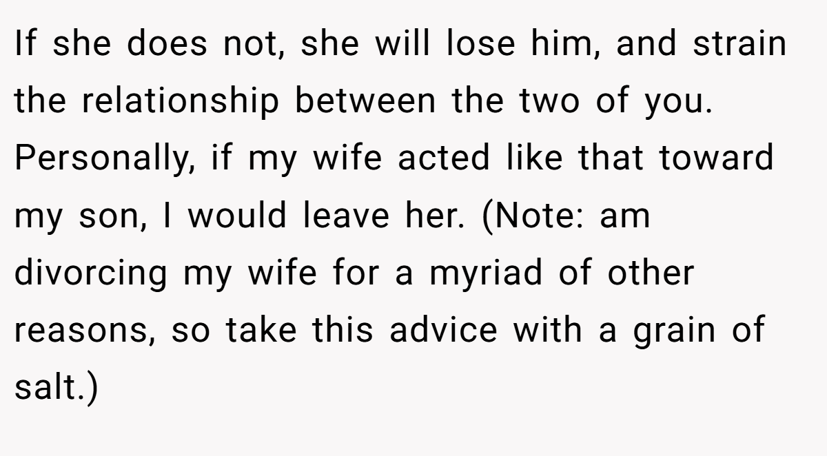 If she does not, she will lose him, and strain the relationship between the two of you. Personally, if my wife acted like that toward my son, I would leave her. (Note: am divorcing my wife for a myriad of other reasons, so take this advice with a grain of salt.)