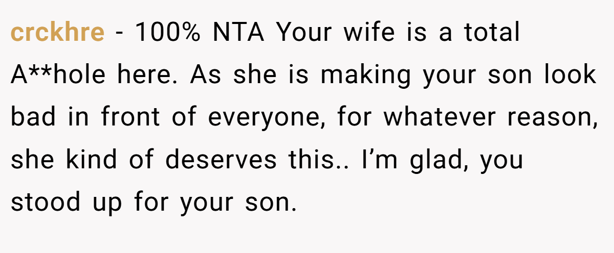 crckhre − 100% NTA Your wife is a total A**hole here. As she is making your son look bad in front of everyone, for whatever reason, she kind of deserves this.. I’m glad, you stood up for your son.